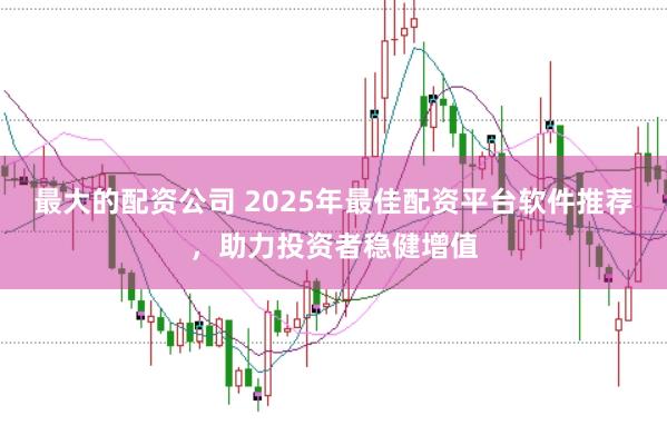 最大的配资公司 2025年最佳配资平台软件推荐，助力投资者稳健增值