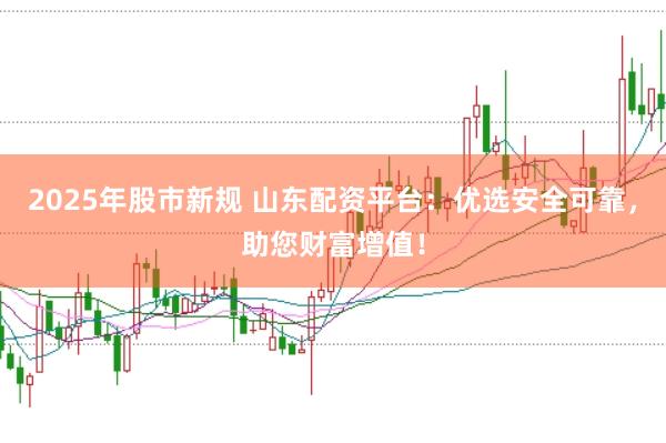 2025年股市新规 山东配资平台：优选安全可靠，助您财富增值！