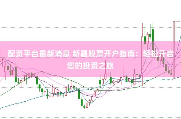 配资平台最新消息 新疆股票开户指南：轻松开启您的投资之旅