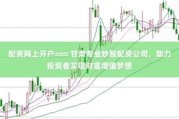 配资网上开户=== 甘肃专业炒股配资公司，助力投资者实现财富增值梦想