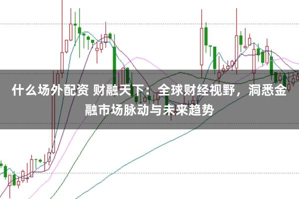 什么场外配资 财融天下：全球财经视野，洞悉金融市场脉动与未来趋势