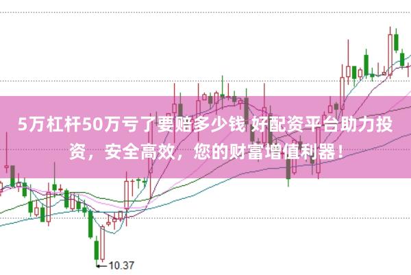 5万杠杆50万亏了要赔多少钱 好配资平台助力投资，安全高效，您的财富增值利器！
