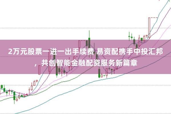 2万元股票一进一出手续费 易资配携手中投汇邦，共创智能金融配资服务新篇章