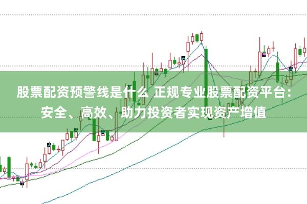 股票配资预警线是什么 正规专业股票配资平台：安全、高效、助力投资者实现资产增值