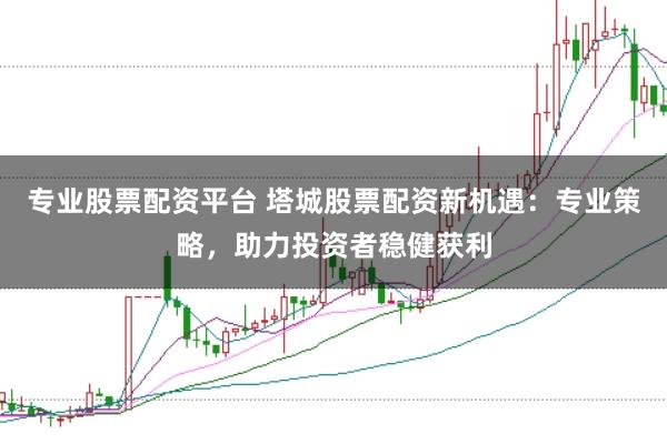 专业股票配资平台 塔城股票配资新机遇：专业策略，助力投资者稳健获利
