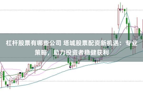 杠杆股票有哪些公司 塔城股票配资新机遇：专业策略，助力投资者稳健获利