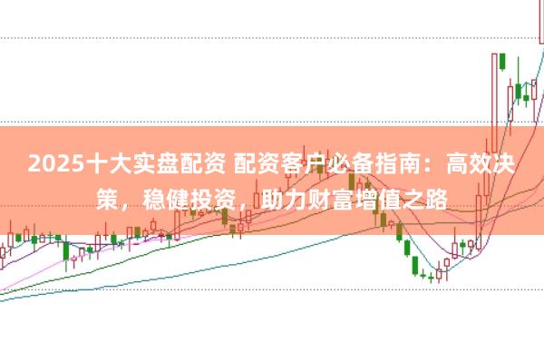 2025十大实盘配资 配资客户必备指南：高效决策，稳健投资，助力财富增值之路