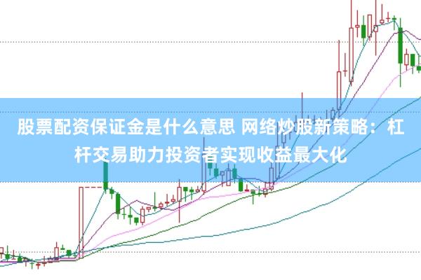 股票配资保证金是什么意思 网络炒股新策略：杠杆交易助力投资者实现收益最大化