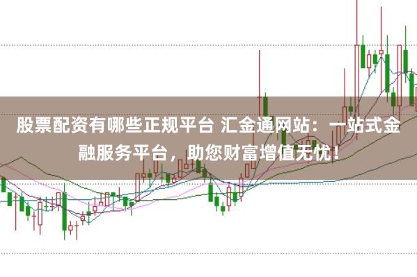 股票配资有哪些正规平台 汇金通网站：一站式金融服务平台，助您财富增值无忧！
