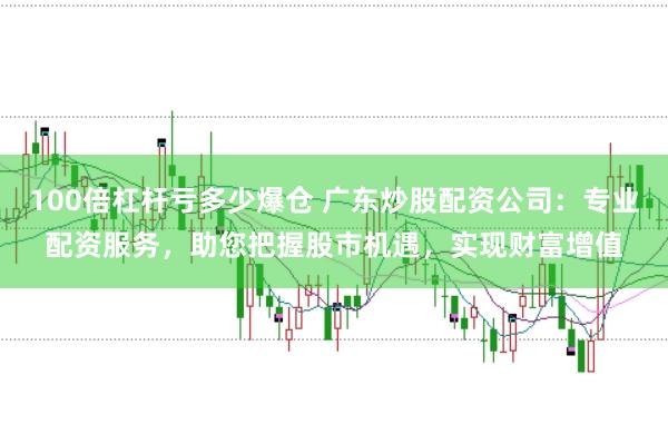 100倍杠杆亏多少爆仓 广东炒股配资公司：专业配资服务，助您把握股市机遇，实现财富增值