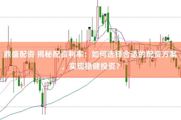 鼎盛配资 揭秘配资利率：如何选择合适的配资方案，实现稳健投资？