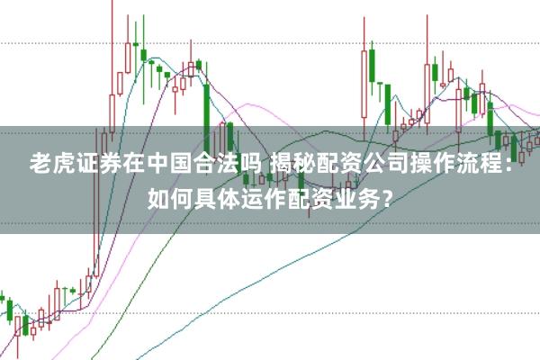 老虎证券在中国合法吗 揭秘配资公司操作流程：如何具体运作配资业务？