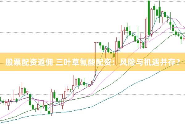 股票配资返佣 三叶草氰酸配资：风险与机遇并存？