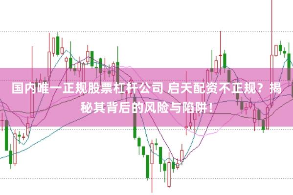 国内唯一正规股票杠杆公司 启天配资不正规？揭秘其背后的风险与陷阱！