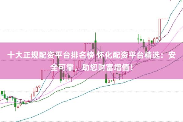 十大正规配资平台排名榜 怀化配资平台精选：安全可靠，助您财富增值！