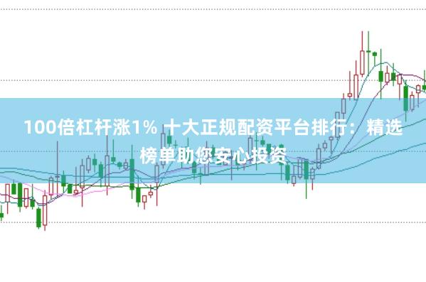 100倍杠杆涨1% 十大正规配资平台排行：精选榜单助您安心投资