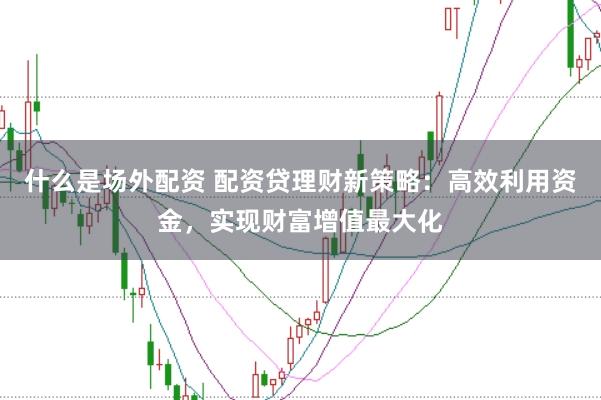 什么是场外配资 配资贷理财新策略：高效利用资金，实现财富增值最大化