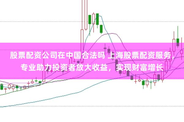 股票配资公司在中国合法吗 上海股票配资服务，专业助力投资者放大收益，实现财富增长