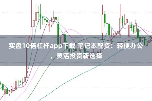 实盘10倍杠杆app下载 笔记本配资：轻便办公，灵活投资新选择