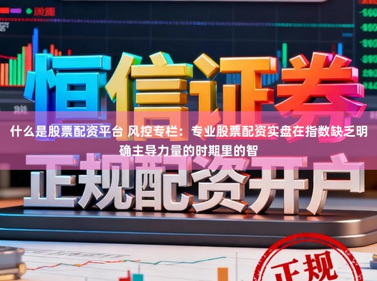 什么是股票配资平台 风控专栏：专业股票配资实盘在指数缺乏明确主导力量的时期里的智