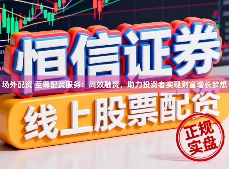 场外配资 至尊配资服务:高效融资,助力投资者实现财富增长梦想