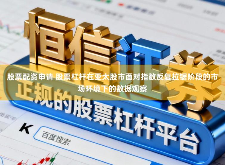 股票配资申请 股票杠杆在亚太股市面对指数反复拉锯阶段的市场环境下的数据观察