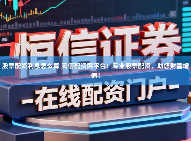 股票配资利息怎么算 腾信配资网平台：专业股票配资，助您财富增值！